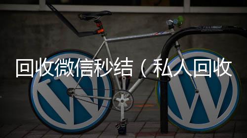 回收微信秒结回收微信号24小时在线秒结（私人回收联系方式）
