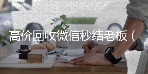 高价回收微信秒24小时全天回收vx结老板（回收微信秒结平台）