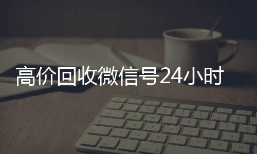 高价回收微信号2424小时全天收购微信号小时在线（高价回收微信号的联系方式）