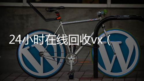 24小时在线回收高价回收微信300元秒结vx（24小时在线回收快手号）