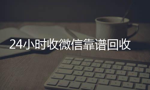 24小时收微信靠谱微信回收高价秒结平台回收（高价回收微信500元秒结网站）